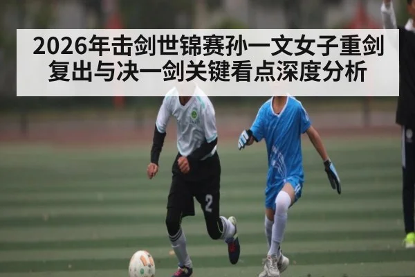 2026年击剑世锦赛孙一文女子重剑复出与决一剑关键看点深度分析 | Leyu