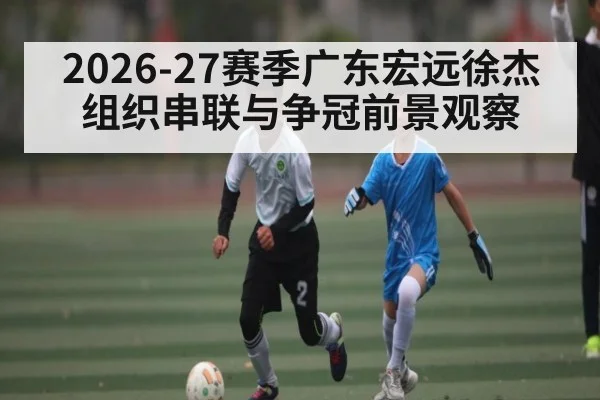 2026-27赛季广东宏远徐杰组织串联与争冠前景观察 - Leyu